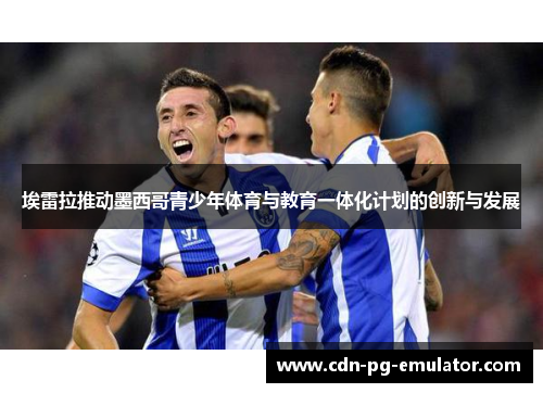 埃雷拉推动墨西哥青少年体育与教育一体化计划的创新与发展 埃雷拉推动墨西哥青少年体育与教育一体化计划的创新与发展
