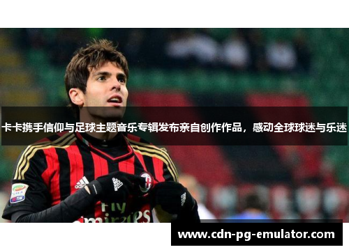 卡卡携手信仰与足球主题音乐专辑发布亲自创作作品,感动全球球迷与乐迷 卡卡携手信仰与足球主题音乐专辑发布亲自创作作品,感动全球球迷与乐迷