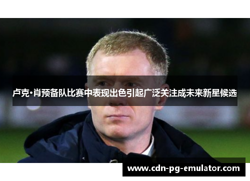 卢克·肖预备队比赛中表现出色引起广泛关注成未来新星候选 卢克·肖预备队比赛中表现出色引起广泛关注成未来新星候选