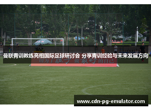 曼联青训教练亮相国际足球研讨会 分享青训经验与未来发展方向 曼联青训教练亮相国际足球研讨会 分享青训经验与未来发展方向