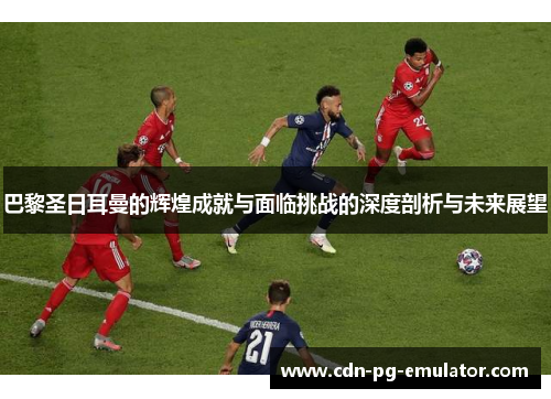 巴黎圣日耳曼的辉煌成就与面临挑战的深度剖析与未来展望 巴黎圣日耳曼的辉煌成就与面临挑战的深度剖析与未来展望