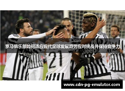 罗马俱乐部如何适应现代足球发展趋势应对挑战并保持竞争力 罗马俱乐部如何适应现代足球发展趋势应对挑战并保持竞争力
