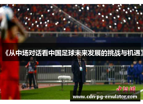 《从中场对话看中国足球未来发展的挑战与机遇》 《从中场对话看中国足球未来发展的挑战与机遇》