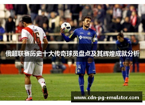 俄超联赛历史十大传奇球员盘点及其辉煌成就分析 俄超联赛历史十大传奇球员盘点及其辉煌成就分析
