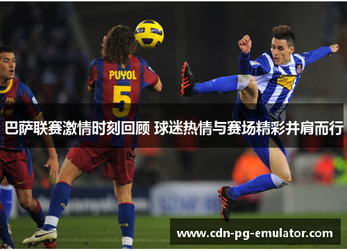 巴萨联赛激情时刻回顾 球迷热情与赛场精彩并肩而行 巴萨联赛激情时刻回顾 球迷热情与赛场精彩并肩而行