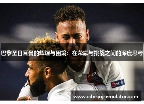 巴黎圣日耳曼的辉煌与困境:在荣耀与挑战之间的深度思考 巴黎圣日耳曼的辉煌与困境:在荣耀与挑战之间的深度思考