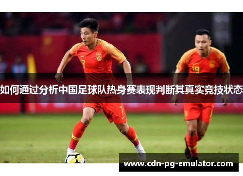如何通过分析中国足球队热身赛表现判断其真实竞技状态 如何通过分析中国足球队热身赛表现判断其真实竞技状态