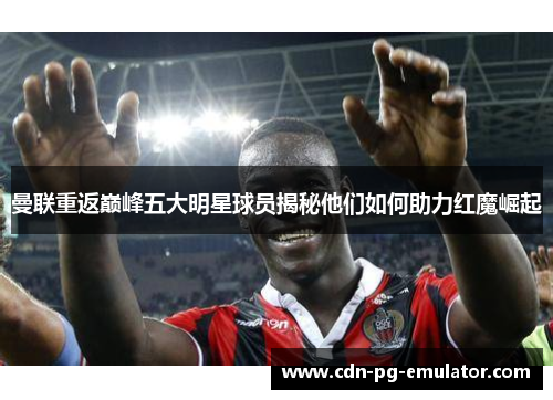 曼联重返巅峰五大明星球员揭秘他们如何助力红魔崛起 曼联重返巅峰五大明星球员揭秘他们如何助力红魔崛起