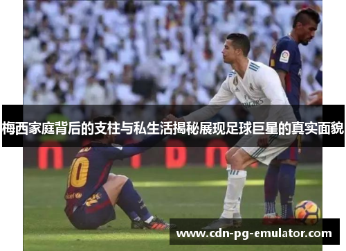 梅西家庭背后的支柱与私生活揭秘展现足球巨星的真实面貌 梅西家庭背后的支柱与私生活揭秘展现足球巨星的真实面貌