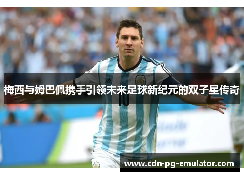 梅西与姆巴佩携手引领未来足球新纪元的双子星传奇 梅西与姆巴佩携手引领未来足球新纪元的双子星传奇