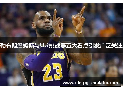 勒布朗詹姆斯与Uzi挑战赛五大看点引发广泛关注 勒布朗詹姆斯与Uzi挑战赛五大看点引发广泛关注