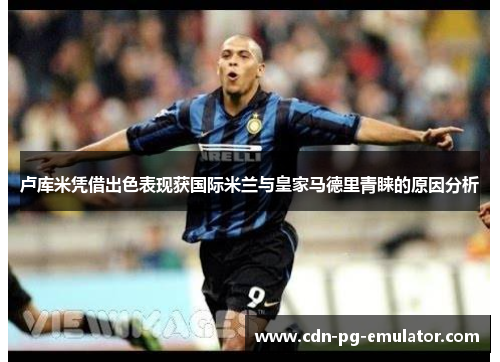 卢库米凭借出色表现获国际米兰与皇家马德里青睐的原因分析 卢库米凭借出色表现获国际米兰与皇家马德里青睐的原因分析