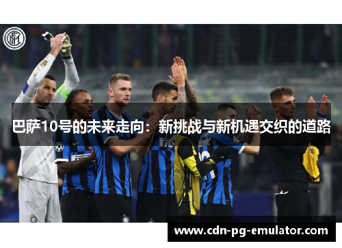巴萨10号的未来走向:新挑战与新机遇交织的道路 巴萨10号的未来走向:新挑战与新机遇交织的道路