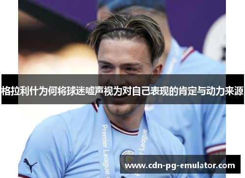 格拉利什为何将球迷嘘声视为对自己表现的肯定与动力来源 格拉利什为何将球迷嘘声视为对自己表现的肯定与动力来源