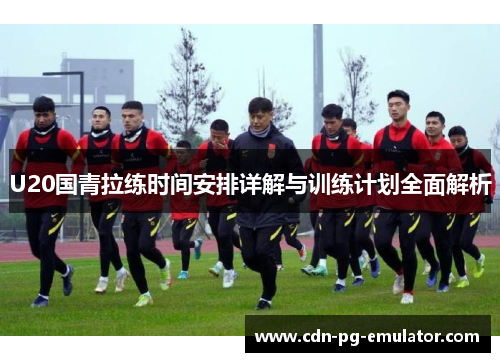U20国青拉练时间安排详解与训练计划全面解析 U20国青拉练时间安排详解与训练计划全面解析