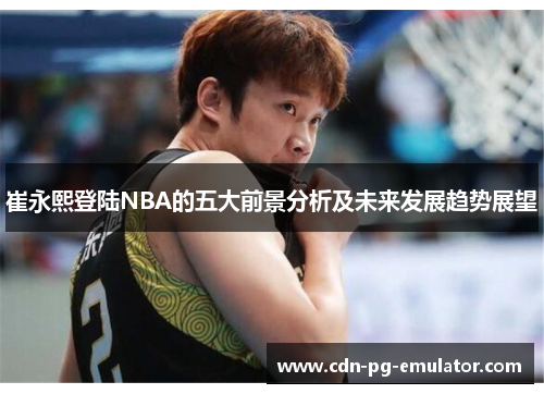 崔永熙登陆NBA的五大前景分析及未来发展趋势展望 崔永熙登陆NBA的五大前景分析及未来发展趋势展望