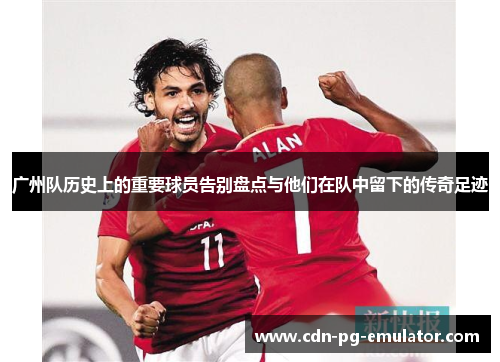 广州队历史上的重要球员告别盘点与他们在队中留下的传奇足迹 广州队历史上的重要球员告别盘点与他们在队中留下的传奇足迹