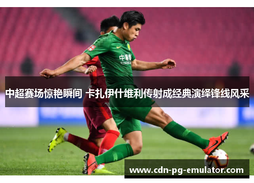 中超赛场惊艳瞬间 卡扎伊什维利传射成经典演绎锋线风采 中超赛场惊艳瞬间 卡扎伊什维利传射成经典演绎锋线风采