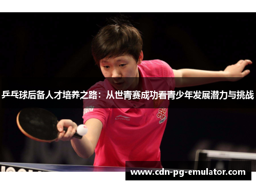 乒乓球后备人才培养之路:从世青赛成功看青少年发展潜力与挑战 乒乓球后备人才培养之路:从世青赛成功看青少年发展潜力与挑战