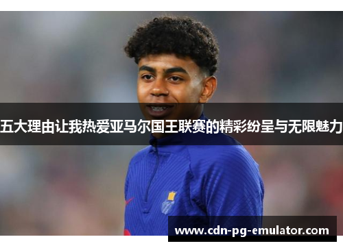 五大理由让我热爱亚马尔国王联赛的精彩纷呈与无限魅力 五大理由让我热爱亚马尔国王联赛的精彩纷呈与无限魅力