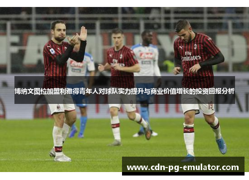 博纳文图拉加盟利雅得青年人对球队实力提升与商业价值增长的投资回报分析 博纳文图拉加盟利雅得青年人对球队实力提升与商业价值增长的投资回报分析