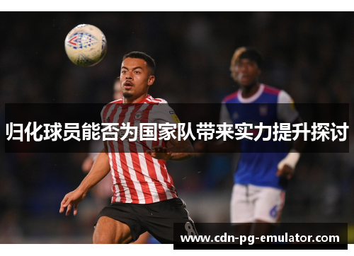 归化球员能否为国家队带来实力提升探讨 归化球员能否为国家队带来实力提升探讨