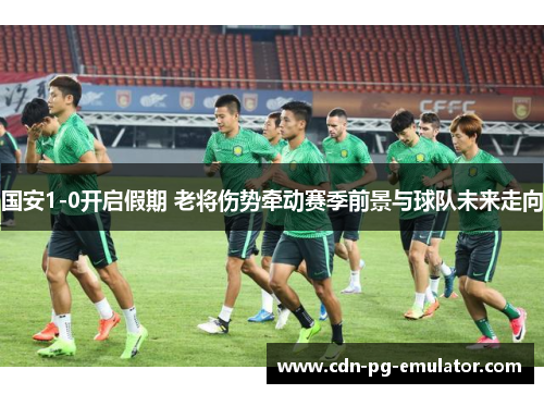 国安1-0开启假期 老将伤势牵动赛季前景与球队未来走向 国安1-0开启假期 老将伤势牵动赛季前景与球队未来走向