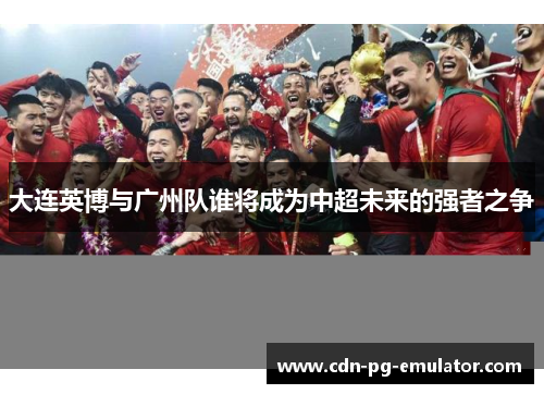 大连英博与广州队谁将成为中超未来的强者之争 大连英博与广州队谁将成为中超未来的强者之争