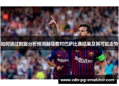 如何通过数据分析预测赫塔费对巴萨比赛结果及其可能走势 如何通过数据分析预测赫塔费对巴萨比赛结果及其可能走势