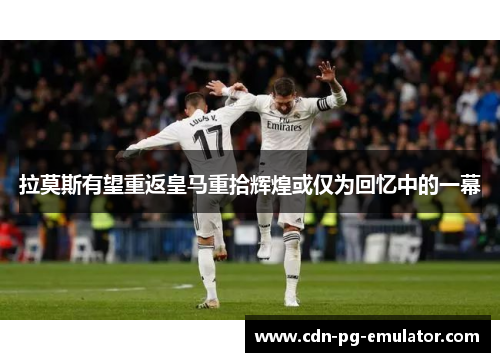 拉莫斯有望重返皇马重拾辉煌或仅为回忆中的一幕 拉莫斯有望重返皇马重拾辉煌或仅为回忆中的一幕