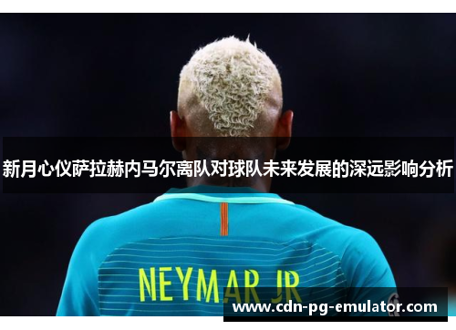 新月心仪萨拉赫内马尔离队对球队未来发展的深远影响分析 新月心仪萨拉赫内马尔离队对球队未来发展的深远影响分析