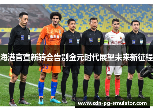 海港官宣新转会告别金元时代展望未来新征程 海港官宣新转会告别金元时代展望未来新征程