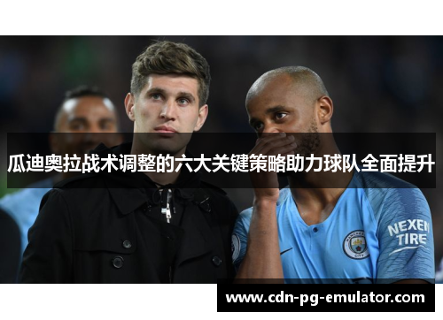 瓜迪奥拉战术调整的六大关键策略助力球队全面提升 瓜迪奥拉战术调整的六大关键策略助力球队全面提升