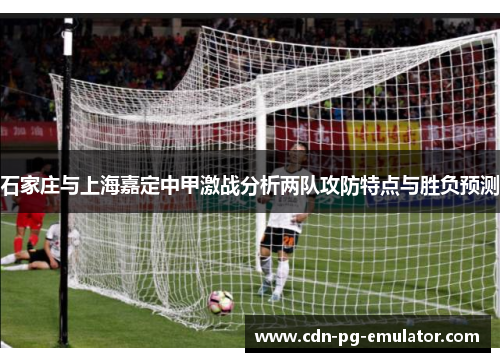 石家庄与上海嘉定中甲激战分析两队攻防特点与胜负预测 石家庄与上海嘉定中甲激战分析两队攻防特点与胜负预测