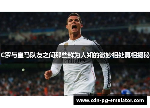 C罗与皇马队友之间那些鲜为人知的微妙相处真相揭秘 C罗与皇马队友之间那些鲜为人知的微妙相处真相揭秘