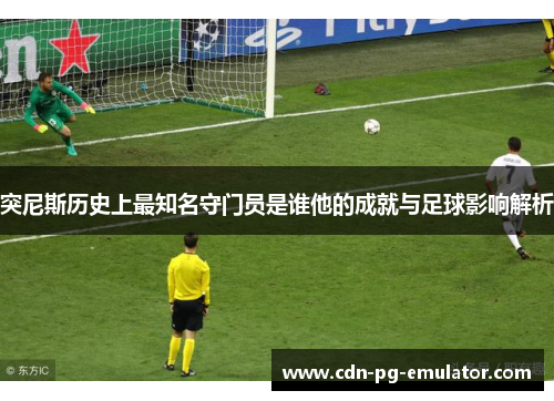 突尼斯历史上最知名守门员是谁他的成就与足球影响解析 突尼斯历史上最知名守门员是谁他的成就与足球影响解析