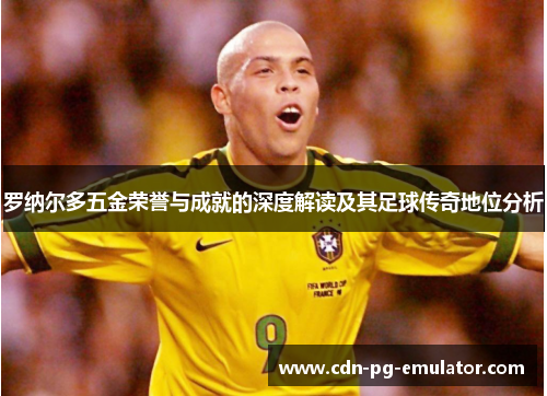 罗纳尔多五金荣誉与成就的深度解读及其足球传奇地位分析 罗纳尔多五金荣誉与成就的深度解读及其足球传奇地位分析