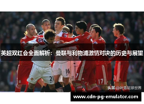 英超双红会全面解析：曼联与利物浦激情对决的历史与展望