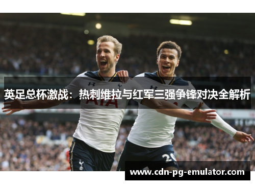 英足总杯激战:热刺维拉与红军三强争锋对决全解析 英足总杯激战:热刺维拉与红军三强争锋对决全解析