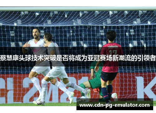 蔡慧康头球技术突破是否将成为亚冠赛场新潮流的引领者 蔡慧康头球技术突破是否将成为亚冠赛场新潮流的引领者