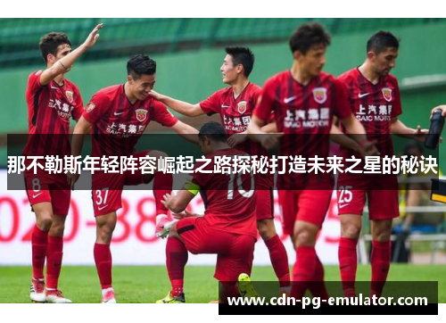 那不勒斯年轻阵容崛起之路探秘打造未来之星的秘诀 那不勒斯年轻阵容崛起之路探秘打造未来之星的秘诀