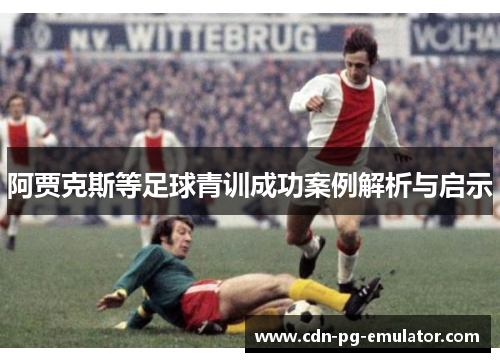 阿贾克斯等足球青训成功案例解析与启示 阿贾克斯等足球青训成功案例解析与启示