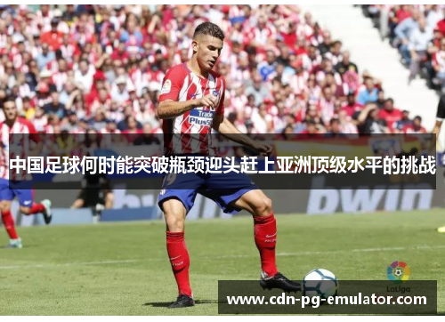 中国足球何时能突破瓶颈迎头赶上亚洲顶级水平的挑战 中国足球何时能突破瓶颈迎头赶上亚洲顶级水平的挑战