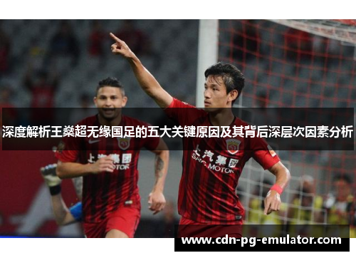 深度解析王燊超无缘国足的五大关键原因及其背后深层次因素分析