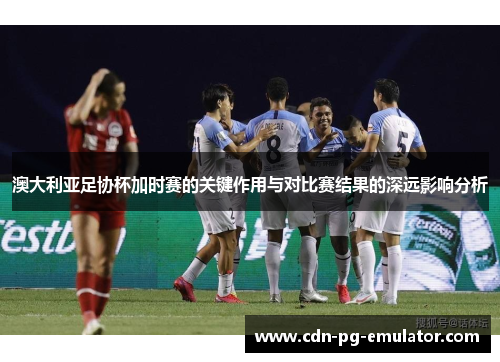 澳大利亚足协杯加时赛的关键作用与对比赛结果的深远影响分析