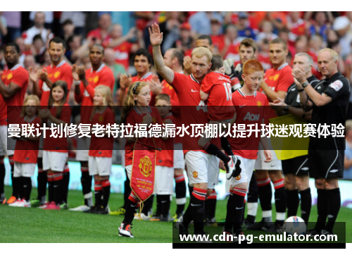 曼联计划修复老特拉福德漏水顶棚以提升球迷观赛体验