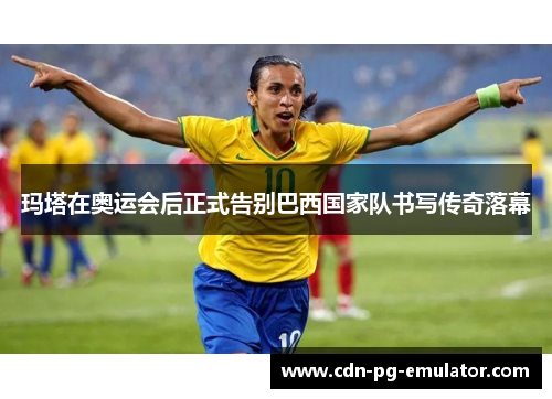 玛塔在奥运会后正式告别巴西国家队书写传奇落幕